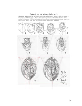 Exercícios para fazer brincando
Agora que já viu como se faz, pare com essa cara xoxa de “aiii meu pai...eu nuuunca
vou conseguir fazer isso..”. Pegue lápis, papel e comece a desenhar. Repita, repita,
repita. Um por um. 2750 vezes, cada exercício ( na verdade repetindo umas quatro ou
cinco vezes já fica bom, mas eu gosto de judiar dos alunos...hihihihi)

2

1

6

8

7

9

5

4

3

10

26

 