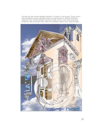 Perceba que não existem detalhes perfeitos. O esboço é isso mesmo. Traços livres,
uma brincadeira, porém, seguindo sempre as regras basicas: Linha do horizonte,
Linha da Terra, Aresta Principal, Pontos de Fuga, Curvas, retas, duas xícaras de
farinha de trigo peneirada, duas colhers de manteiga, quatro ovos, raspa de limão...

27

 