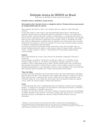 Definição técnica de DESIGN no Brasil
Referente ao Mobiliário (Fonte:www.sbrt.ibict.br)
Desenho técnico; mobiliário; norma técnica
Informações sobre desenho técnico e design de móveis. Normas técnicas para projeto
de design defabricação de móveis.
Para projetar um móvel e criar o seu design é preciso conhecer sobre Desenho
Técnico.
O desenho técnico é uma etapa e uma documentação básica para a fabricação de
qualquer produto,tanto no artesanato quanto na indústria. O técnico ou responsável
pela execução, extrai do desenho a forma, as dimensões e a construção das peças. O
mesmo não é responsável apenas pela leitura e interpretação do desenho, mas também
pela sua execução. Portanto é importante um desenho correto e detalhado, de modo
que, todas as informações contidas sejam as mínimas necessárias para uma execução
perfeita de um produto ou móvel em questão. Por isso é que existem normas técnicas
e símbolos normalizados para desenhos.
As vistas essenciais em desenho técnico funcionam como uma transição entre as
formas tridimensionais do objeto ou móvel para o plano do papel, onde as diferentes
vistas – frontal, superior e lateral – são dispostas de uma maneira padronizada,
convencionada.
Diedros
Esta representação de vistas é feita através de projeções ortogonais. Existem 4
formas de
representação em diedros. No Brasil e na Europa, utiliza-se o 1º diedro, já nos
Estados Unidos utiliza-se o 3º diedro. Em algumas situações utilizam-se vistas
auxiliares. Esta é empregada para se obter a forma real de partes que estejam fora
das posições horizontal e vertical. Para se obter a vista auxiliar, projeta-se a parte
inclinada paralelamente à sua inclinação. Porém as vistas auxiliares são vistas parciais.
Elas mostram apenas detalhes que seriam representados deformados.
Tipos de linhas
Os tipos de linhas utilizadas em um desenho técnico são muito importantes. Há linhas
diferenciadas em tipo e em espessura, como: linhas para arestas e contornos visíveis,
linhas para arestas e contornos não visíveis, linhas de cota, linhas auxiliares ou de
extensão, linhas de corte, linhas de centro para eixos de simetria, linhas de ruptura
curtas, linhas de ruptura longas e linhas para hachuras.
Cotas
A representação das cotas é fundamental para execução de um móvel ou de qualquer
projeto. A cotagem dos desenhos tem por objetivos principais determinar o tamanho e
localizar exatamente os detalhes das peças.
As linhas de cota são estreitas, com traço contínuo e possuem setas nas extremidades.
As linhas auxiliares são estreitas, com traço contínuo, não devem tocar o contorno do
desenho da peça e prolongam-se um pouco além da última linha de cota que
abrangem.

* Embora o curso de Design seja reconhecido pelo MEC, a profissão não é regulamentada, e
provavelmente ainda se passem alguns anos até que venha a ser reconhecida pelo Ministério do
Trabalho. Até lá, coloque Desenhista, Projetista, Auxiliar de Serviços Gerais ou qualquer outra que não
exija nenhum conhecimento do que faz, em sua Carteira profissional.

29

 