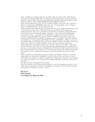 “Rua” significava, segundo ameaças da minha mãe, internato. Não, Tudo mesmo
internato. Até mesmo aprender a esculturar, mas internato não. Aprendi. Mas que
droga. E u gostei disso. E então, me tornando um profissional em escultura, tomei
minha decisão na vida: SEREI PROJETISTA DE MÓVEIS. E SOU!
Claro, que lá pelo fim dos anos 80, fui conhecer Milão, voltei cheio de catálogos e
idéias, e troquei para DESIGNER. Mas antes de ser um designer, sou e sempre
serei um projetista. Deus seja louvado por isso.
Ainda no início da década de 80, por solicitação dos meus amigos marceneiros, que
a esta altura já eram quase todos donos das suas próprias marcenarias, me
contratavam para que eu os auxiliasse a interpretar os projetos mirabolantemente
tecnocráticos que recebiam de alguns arquitetos, cujo excesso de informações
mais parecia estar gostando de um grandioso complexo de usinas nucleares
secretas, numa linguagem que para os pobres iletrados marceneiros, pareciam
tratados interplanetários. Quando eu chegava a eles com alguns desenhos simples
em perspectiva, sem aquela parafernália de linhas, pontilhados, códigos, cotas, etc,
descobriam que se tratavam muitas vezes de simples caixotes de lenha. E foi desta
forma que comecei a ensinar desenho. Reuni estes marceneiros numa sala
emprestada pela Associação Comercial, e ensinei-lhes que desenhar é mais fácil
do que escrever. De lá pra cá, posso afirmar com segurança de que a maioria das
pessoas que desenham móveis na Região das Hortênsias do Rio Grande do Sul, tem
uma letra parecida com a minha, isto é, um traço que passou de alguma forma pelo
meu atelier. Fora os amigos que guardo no coração até hoje desta escola sem
nome.
Hoje, estendi esse ensinamento a muitas cidades do Brasil,e ministro cursos de
capacitação em desenho do mobiliário a outros marceneiros, uns jovens, outros
nem tanto, cujo espírito se iguala aos primeiros: alegria por descobrir, não o quanto
sou capaz de ensinar, mas o quanto ELES podem aprender, desde que seja de um
jeito que
possam entender a linguagem do desenho.
Este livro propõe isso. Ensinar que aprender é a arte de caminhar em frente, seja
onde quer que queiramos chegar. Desenhando o caminho é mais divertido, porque
antecipamos a imagem de nossos sonhos.
Boa leit ur a.
Paulo Car doso
Flor ianópolis SC, Mar ço de 2008.

3

 
