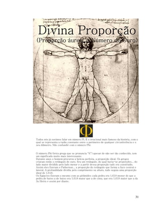 Divina Proporção
(Proporção áurea, e Número de Ouro)

Todos nós já ouvimos falar em número PI. É o irracional mais famoso da história, com o
qual se representa a razão constante entre o perímetro de qualquer circunferência e o
seu diâmetro. Não confundir com o número Phi.
O número Phi (letra grega que se pronuncia “fi”) apesar de não ser tão conhecido, tem
um significado muito mais interessante.
Durante anos o homem procurou a beleza perfeita, a proporção ideal. Os gregos
criaram então o retângulo de ouro. Era um retângulo, do qual havia-se proporções... do
lado maior dividido pelo lado menor e a partir dessa proporção tudo era construído.
Assim eles fizeram o Pathernon... a proporção do retângulo que forma a face central e
lateral. A profundidade dividia pelo comprimento ou altura, tudo seguia uma proporção
ideal de 1,618.
Os Egípcios fizeram o mesmo com as pirâmides cada pedra era 1,618 menor do que a
pedra de baixo a de baixo era 1,618 maior que a de cima, que era 1,618 maior que a da
3a fileira e assim por diante.

31

 