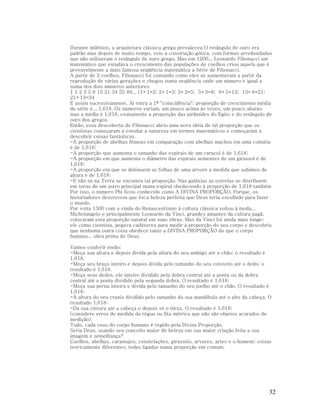 Durante milênios, a arquitetura clássica grega prevaleceu O retângulo de ouro era
padrão mas depois de muito tempo, veio a construção gótica, com formas arredondadas
que não utilizavam o retângulo de ouro grego. Mas em 1200... Leonardo Fibonacci um
matemático que estudava o crescimento das populações de coelhos criou aquela que é
provavelmente a mais famosa seqüência matemática a Série de Fibonacci.
A partir de 2 coelhos, Fibonacci foi contando como eles se aumentavam a partir da
reprodução de várias gerações e chegou numa seqüência onde um número é igual a
soma dos dois números anteriores
1 1 2 3 5 8 13 21 34 55 89... (1+1=2; 2+1=3; 3+2=5; 5+3=8; 8+5=13; 13+8=21;
21+13=34
E assim sucessivamente. Aí entra a 1ª "coincidência"; proporção de crescimento média
da série é... 1,618. Os números variam, um pouco acima às vezes, um pouco abaixo
mas a média é 1,618, exatamente a proporção das pirâmides do Egito e do retângulo de
ouro dos gregos
Então, essa descoberta de Fibonacci abriu uma nova idéia de tal proporção que os
cientistas começaram a estudar a natureza em termos matemáticos e começaram a
descobrir coisas fantásticas.
-A proporção de abelhas fêmeas em comparação com abelhas machos em uma colméia
é de 1,618;
-A proporção que aumenta o tamanho das espirais de um caracol é de 1,618;
-A proporção em que aumenta o diâmetro das espirais sementes de um girassol é de
1,618;
-A proporção em que se diminuem as folhas de uma arvore a medida que subimos de
altura é de 1,618;
-E não só na Terra se encontra tal proporção. Nas galáxias as estrelas se distribuem
em torno de um astro principal numa espiral obedecendo à proporção de 1,618 também
Por isso, o número Phi ficou conhecido como A DIVINA PROPORÇÃO. Porque, os
historiadores descrevem que foi a beleza perfeita que Deus teria escolhido para fazer
o mundo.
Por volta 1500 com a vinda do Renascentismo à cultura clássica voltou à moda...
Michelangelo e principalmente Leonardo da Vinci, grandes amantes da cultura pagã,
colocaram esta proporção natural em suas obras. Mas da Vinci foi ainda mais longe;
ele como cientista, pegava cadáveres para medir a proporção do seu corpo e descobriu
que nenhuma outra coisa obedece tanto a DIVINA PROPORÇÃO do que o corpo
humano... obra prima de Deus.
Vamos conferir então:
-Meça sua altura e depois divida pela altura do seu umbigo até o chão; o resultado é
1,618.
-Meça seu braço inteiro e depois divida pelo tamanho do seu cotovelo até o dedo; o
resultado é 1,618.
-Meça seus dedos, ele inteiro dividido pela dobra central até a ponta ou da dobra
central até a ponta dividido pela segunda dobra. O resultado é 1,618;
-Meça sua perna inteira e divida pelo tamanho do seu joelho até o chão. O resultado é
1,618;
-A altura do seu cranio dividido pelo tamanho da sua mandíbula até o alto da cabeça. O
resultado 1,618;
-Da sua cintura até a cabeça e depois só o tórax. O resultado é 1,618;
(considere erros de medida da régua ou fita métrica que não são objetos acurados de
medição).
Tudo, cada osso do corpo humano é regido pela Divina Proporção.
Seria Deus, usando seu conceito maior de beleza em sua maior criação feita a sua
imagem e semelhança?
Coelhos, abelhas, caramujos, constelações, girassóis, arvores, artes e o homem; coisas
teoricamente diferentes, todas ligadas numa proporção em comum.

32

 
