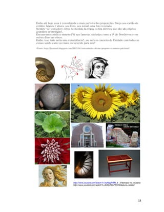 Então até hoje essa é considerada a mais perfeita das proporções. Meça seu cartão de
crédito, largura / altura, seu livro, seu jornal, uma foto revelada.
(lembre-se: considere erros de medida da régua ou fita métrica que não são objetos
acurados de medição).
Encontramos ainda o número Phi nas famosas sinfonias como a 9ª de Beethoven e em
outras diversas obras.
Então, isso tudo seria uma coincidência?...ou seria o conceito de Unidade com todas as
coisas sendo cada vez mais esclarecido para nós?
(Fonte: http://lpontual.blogspot.com/2007/04/curiosidades-divina-proporo-o-nmero-phi.html)

http://www.youtube.com/watch?v=w2NqqfHM9_8 (Fibonacci no youtube)
http://www.youtube.com/watch?v=SUSyRUkFKHY&feature=related

35

 