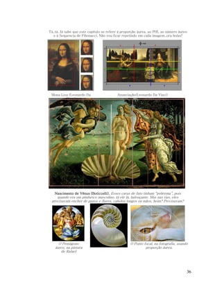 Tá..tá. Já sabe que este capítulo se refere à proporção áurea, ao PHI, ao número áureo
e à Sequencia de Fibonacci. Não vou ficar repetindo em cada imagem..ora bolas!

Mona Lisa (Leonardo Da
Vinci)

Anunciação(Leonardo Da Vinci)

Nascimento de Vênus (Boticcelli). Esses caras de fato tinham “pobrema”, pois

quando era um pindurico masculino, tá ele lá, balouçante. Mas nas tias, eles
precisavam encher de panos e flores, cabelos longos ou mãos, heim? Precisavam?

O Pentágono
áureo, na pintura
de Rafael

O Ponto focal, na fotografia, usando
proporção áurea.

36

 