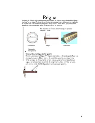 Régua

A origem da palavra régua é francesa (règA origem da palavra régua é francesa (règle) e
significa “lei ou regra”. Trata-se de um instrumento cuja primeira idéia que nos impõe é a
do traçado reto e de medida.le) e significa “lei ou regra”. Antes disso, provém do latim,
régula. As mais usadas são feitas em acrílico, PVC ou alumínio.
No desenho de móveis utilizamos alguns tipos de
réguas, a saber:

Transferidor

Régua T

Escalímetro

Régua de
Perspectiva
Const ruindo uma Régua de Perspect iva
Pr imeir o, compr e uma Régua “T”. Depois desmont e-a e dê a cabeça do T par a as
cr ianças br incar em. Dá um volant e de nave int er galáct ica bem bacaninha,
E não par e por aí: Vá à uma mar cenar ia e peça que o mar ceneir o cor t e sua
r égua r est ant e ao meio no sent ido do compr iment o. Você vai f icar no lucr o,
pois vai t er ent ão DUAS r éguas bem novinhas de per spect iva.

X
X

4

 