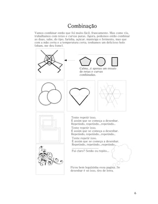 Combinação
Vamos combinar então que foi muito fácil, francamente. Mas como viu,
trabalhamos com retas e curvas puras. Agora, podemos então combinar
as duas, sabe, do tipo, farinha, açúcar, manteiga e fermento, mas que
com a mão certa e a temperatura certa, tenhamos um delicioso bolo
(nham, me deu fome).

Calma...é apenas um ensaio
de retas e curvas
combinadas.

Tente repetir isso.
É assim que se começa a desenhar.
Repetindo, repetindo...repetindo..
Tente repetir isso.
É assim que se começa a desenhar.
Repetindo, repetindo...repetindo..
Tente repetir isso.
É assim que se começa a desenhar.
Repetindo, repetindo...repetindo..
.................................
Fui claro? Senão eu repito...

Ficou bem legalzinha essa pagina. Se
desenhar é só isso, tiro de letra.

6

 