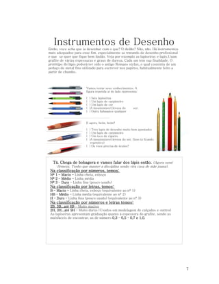 Instrumentos de Desenho
Então, voce acha que ia desenhar com o que? O dedão? Não, não. Há instrumentos
mais adequados para esse fim, especialmente se tratando de desenho profissional
e que se quer que fique bem lindão. Veja por exemplo as lapiseiras e lapis,Usam
grafite de várias espessuras e graus de dureza. Cada um tem sua finalidade. O
protótipo do lápis poderá ter sido o antigo Romano stylus, o qual consistia de um
pedaço de metal fino utilizado para escrever nos papiros, habitualmente feito a
partir de chumbo.

Vamos testar seus conhecimentos. A
figura repetida aí do lado representa:
(
(
(
(
(

) Seis lapiseiras
) Um lapis de carpinteiro
) Um lapis de cor
)A insustentavel leveza do
) Outra babaquice qualquer

ser.

E agora, heim, heim?
(
(
(
(

) Tres lapis de desenho muito bem apontados
) Um lapis de carpinteiro
) Um toco de cigarro
)A insustentavel leveza do ser. (Isso tá ficando
repetitivo)
( ) Ou voce precisa de óculos?

Tá. Chega de bobagera e vamos falar dos lápis então. (Agora senti
firmeza. Tenho que manter a disciplina senão vira casa de mãe joana).

Na classificação por números, temos:
Nº 1 – Macio – Linha cheia, esboço
Nº 2 – Médio – Linha média
Nº 3 – Duro – Linha fina (pouco usado)

Na classificação por letras, temos:
B – Macio – Linha cheia, esboço (equivalente ao nº 1)
HB – Médio – Linha média (equivalente ao nº 2)
H – Duro – Linha fina (pouco usado) (equivalente ao nº 3)

Na classificação por números e letras temos:
2B, 3B...até 6B – Muito macios
2H, 3H...até 9H – Muito duros (Usados em modelagem de calçados e outros)
As lapiseiras apresentam graduação quanto à espessura do grafite, sendo as
maisfáceis de encontrar, as de número 0,3 – 0,5 – 0,7 e 1,0.

7

 