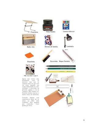 Prancheta

Tinta Nankin

Radio véio

Retrato de familia

Flanelinha

Escovinha

Caneta hidrocor

Luminária

Régua Paralela

Não vou dizer o que é

Agora que temos uma
listinhaque
catei
na
internet, mas que se
comprar mais do que isso
vai estar jogando seu
suado dinheirinho no ralo,
verifique a descrição na
próxima página e vá às
compras. Mas lembre-se:
Existem muitas marcas e
muitos tipos de materiais.
Consulte alguém com
experiencia antes de se
atirar
na
lábia
dum
vendedor. Eles ganham
por
comissão.
Voce
ganha por hora.

9

 