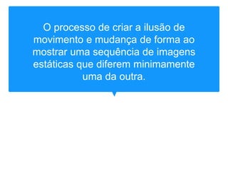 O processo de criar a ilusão de
movimento e mudança de forma ao
mostrar uma sequência de imagens
estáticas que diferem minimamente
uma da outra.
 