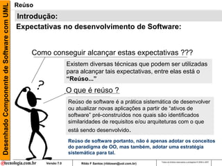 Desenhado Componente de Software com UML   Reúso
                                           Introdução:
                                           Expectativas no desenvolvimento de Software:


                                               Como conseguir alcançar estas expectativas ???
                                                                Existem diversas técnicas que podem ser utilizadas
                                                                para alcançar tais expectativas, entre elas está o
                                                                “Reúso...”
                                                                O que é reúso ?
                                                                Reúso de software é a prática sistemática de desenvolver
                                                                ou atualizar novas aplicações a partir de “ativos de
                                                                software” pré-construídos nos quais são identificados
                                                                similaridades de requisitos e/ou arquiteturas com o que
                                                                está sendo desenvolvido.
                                                                Reúso de software portanto, não é apenas adotar os conceitos
                                                                do paradigma de OO, mas também, adotar uma estratégia
                                                                sistemática para tal.
                                                                                                            Todos os direitos reservados e protegidos © 2006 e 2007
                                                   Versão 7.0        Rildo F Santos (rildosan@uol.com.br)
 