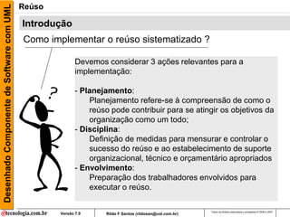 Desenhado Componente de Software com UML   Reúso

                                           Introdução
                                           Como implementar o reúso sistematizado ?

                                                          Devemos considerar 3 ações relevantes para a
                                                          implementação:

                                                          - Planejamento:
                                                              Planejamento refere-se à compreensão de como o
                                                              reúso pode contribuir para se atingir os objetivos da
                                                              organização como um todo;
                                                          - Disciplina:
                                                              Definição de medidas para mensurar e controlar o
                                                              sucesso do reúso e ao estabelecimento de suporte
                                                              organizacional, técnico e orçamentário apropriados
                                                          - Envolvimento:
                                                              Preparação dos trabalhadores envolvidos para
                                                              executar o reúso.

                                                                                                          Todos os direitos reservados e protegidos © 2006 e 2007
                                                   Versão 7.0      Rildo F Santos (rildosan@uol.com.br)
 