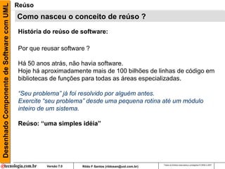 Desenhado Componente de Software com UML   Reúso
                                           Como nasceu o conceito de reúso ?
                                           História do reúso de software:

                                           Por que reusar software ?

                                           Há 50 anos atrás, não havia software.
                                           Hoje há aproximadamente mais de 100 bilhões de linhas de código em
                                           bibliotecas de funções para todas as áreas especializadas.

                                           “Seu problema” já foi resolvido por alguém antes.
                                           Exercite “seu problema” desde uma pequena rotina até um módulo
                                           inteiro de um sistema.

                                           Reúso: “uma simples idéia”




                                                                                                         Todos os direitos reservados e protegidos © 2006 e 2007
                                                     Versão 7.0   Rildo F Santos (rildosan@uol.com.br)
 