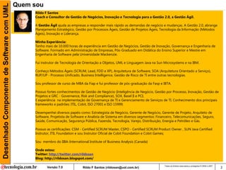 Desenhado Componente de Software com UML   Quem sou
                                                Rildo F Santos
                                                Coach e Consultor de Gestão de Negócios, Inovação e Tecnologia para a Gestão 2.0, a Gestão Ágil.

                                                A Gestão Ágil ajuda as empresas a responder mais rápido as demandas de negócio e mudanças. A Gestão 2.0, abrange
                                                Planejamento Estratégico, Gestão por Processos Ágeis, Gestão de Projetos Ágeis, Tecnologia da Informação (Métodos
                                                Ágeis), Inovação e Liderança.

                                                Minha Experiência:
                                                Tenho mais de 10.000 horas de experiência em Gestão de Negócios, Gestão de Inovação, Governança e Engenharia de
                                                Software. Formado em Administração de Empresas, Pós-Graduado em Didática do Ensino Superior e Mestre em
                                                Engenharia de Software pela Universidade Mackenzie.

                                                Fui instrutor de Tecnologia de Orientação a Objetos, UML e Linguagem Java na Sun Microsystems e na IBM.

                                                Conheço Métodos Ágeis (SCRUM, Lead, FDD e XP), Arquitetura de Software, SOA (Arquitetura Orientado a Serviço),
                                                RUP/UP - Processo Unificado, Business Intelligence, Gestão de Risco de TI entre outras tecnologias.

                                                Sou professor de curso de MBA da Fiap e fui professor de pós-graduação da Fasp e IBTA.

                                                Possuo fortes conhecimentos de Gestão de Negócio (Inteligência de Negócio, Gestão por Processo, Inovação, Gestão de
                                                Projetos e GRC - Governance, Risk and Compliance), SOX, Basel II e PCI;
                                                E experiência na implementação de Governança de TI e Gerenciamento de Serviços de TI. Conhecimento dos principais
                                                frameworks e padrões: ITIL, Cobit, ISO 27001 e ISO 15999;

                                                Desempenhei diversos papéis como: Estrategista de Negócio, Gerente de Negócio, Gerente de Projeto, Arquiteto de
                                                Software, Projetista de Software e Analista de Sistema em diversos segmentos: Financeiro, Telecomunicações, Seguro,
                                                Saúde, Comunicação, Segurança Pública, Fazenda, Tecnologia, Varejo, Distribuição, Energia e Petróleo e Gás.

                                                Possuo as certificações: CSM - Certified SCRUM Master, CSPO - Certified SCRUM Product Owner , SUN Java Certified
                                                Instrutor, ITIL Foundation e sou Instrutor Oficial de Cobit Foundation e Cobit Games;

                                                Sou membro do IIBA-International Institute of Business Analysis (Canada)

                                                Onde estou:
                                                Twitter: http://twitter.com/rildosan
                                                Blog: http://rildosan.blogspot.com/

                                                                                                                                   Todos os direitos reservados e protegidos © 2006 e 2007
                                                       Versão 7.0             Rildo F Santos (rildosan@uol.com.br)                                                                           2
 