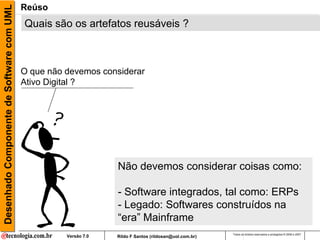 Desenhado Componente de Software com UML   Reúso
                                           Quais são os artefatos reusáveis ?



                                           O que não devemos considerar
                                           Ativo Digital ?




                                                                  Não devemos considerar coisas como:

                                                                  - Software integrados, tal como: ERPs
                                                                  - Legado: Softwares construídos na
                                                                  “era” Mainframe
                                                                                                         Todos os direitos reservados e protegidos © 2006 e 2007
                                                     Versão 7.0   Rildo F Santos (rildosan@uol.com.br)
 
