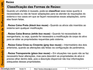 Desenhado Componente de Software com UML   Reúso
                                           Classificação das Formas de Reúso:
                                           Quando um artefato é reusado, pode-se classificar esse reúso quanto à
                                           necessidade ou não de haver adaptações para se atender às requisições do
                                           sistema e nos casos em que se façam necessárias essas adaptações, como
                                           elas foram feitas.

                                           . Reúso Caixa Preta (black box reuse) - Quando os ativos são inseridos ao
                                           sistema sem qualquer modificação.

                                           . Reúso Caixa Branca (white box reuse) - Quando há necessidade de
                                           reengenharia, ou seja, quando for necessário a modificação do corpo do ativo
                                           para se obter as propriedades requeridas pelo sistema.

                                           . Reúso Caixa Cinza ou Cinzento (grey box reuse) – Intermediário dos dois
                                           anteriores, quando as alterações são feitas via configuração de parâmetros.

                                           . Reúso Transparente (glass box reuse) – Em situações nas quais não se faz
                                           necessário fazer alterações, mas para descobrir as propriedades do ativo é
                                           preciso olhar dentro dele, pois a descrição disponível não traz informações
                                           adequadas dessas propriedades.

                                                                                                           Todos os direitos reservados e protegidos © 2006 e 2007
                                                       Versão 7.0   Rildo F Santos (rildosan@uol.com.br)
 