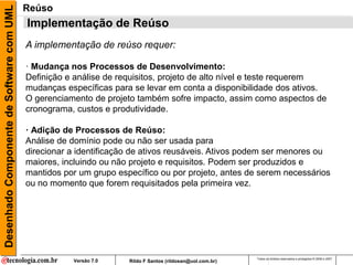 Desenhado Componente de Software com UML   Reúso
                                           Implementação de Reúso
                                           A implementação de reúso requer:

                                           · Mudança nos Processos de Desenvolvimento:
                                           Definição e análise de requisitos, projeto de alto nível e teste requerem
                                           mudanças específicas para se levar em conta a disponibilidade dos ativos.
                                           O gerenciamento de projeto também sofre impacto, assim como aspectos de
                                           cronograma, custos e produtividade.

                                           · Adição de Processos de Reúso:
                                           Análise de domínio pode ou não ser usada para
                                           direcionar a identificação de ativos reusáveis. Ativos podem ser menores ou
                                           maiores, incluindo ou não projeto e requisitos. Podem ser produzidos e
                                           mantidos por um grupo específico ou por projeto, antes de serem necessários
                                           ou no momento que forem requisitados pela primeira vez.




                                                                                                           Todos os direitos reservados e protegidos © 2006 e 2007
                                                      Versão 7.0    Rildo F Santos (rildosan@uol.com.br)
 