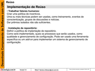 Desenhado Componente de Software com UML   Reúso
                                           Implementação de Reúso
                                           • Trabalhar fatores humanos:
                                           Criar uma política de incentivos.
                                           Uma ou mais técnicas podem ser usadas, como treinamento, eventos de
                                           conscientização, grupos de discussões e notícias.
                                           Dar prêmios isolados não são suficientes.

                                           · Instalação de repositório:
                                           Definir a política de implantação de repositório.
                                           Como será implementado, quais os processos que serão usados, como
                                           qualidade e gerenciamento de configuração. Pode ser usado uma ferramenta
                                           específica ou um add-on para implementar um sistema de gerenciamento de
                                           configuração.




                                                                                                          Todos os direitos reservados e protegidos © 2006 e 2007
                                                      Versão 7.0   Rildo F Santos (rildosan@uol.com.br)
 