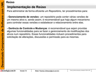 Desenhado Componente de Software com UML   Reúso
                                           Implementação de Reúso
                                           Para administrar de forma eficiente um Repositório, ter procedimentos para:

                                           - Gerenciamento de versões: um repositório pode conter várias versões de
                                           um mesmo ativo e, sendo assim, é recomendável que haja algum mecanismo
                                           para controlar essas versões e estabelecer o relacionamento entre elas.

                                           - Gerência de Controle e Mudanças: é recomendável que sejam providas
                                           algumas funcionalidades para se fazer o gerenciamento de modificações dos
                                           ativos num repositório. Essas funcionalidades incluem procedimentos para
                                           solicitação de alterações, discussões e permissão para as mesmas.




                                                                                                            Todos os direitos reservados e protegidos © 2006 e 2007
                                                       Versão 7.0    Rildo F Santos (rildosan@uol.com.br)
 