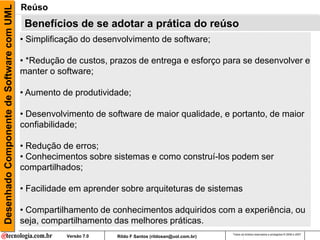 Desenhado Componente de Software com UML   Reúso
                                            Benefícios de se adotar a prática do reúso
                                           • Simplificação do desenvolvimento de software;

                                           • *Redução de custos, prazos de entrega e esforço para se desenvolver e
                                             A adoção da cultura de reúso pode trazer uma série de benefícios:
                                           manter o software;

                                           • Aumento de produtividade;

                                           • Desenvolvimento de software de maior qualidade, e portanto, de maior
                                           confiabilidade;

                                           • Redução de erros;
                                           • Conhecimentos sobre sistemas e como construí-los podem ser
                                           compartilhados;

                                           • Facilidade em aprender sobre arquiteturas de sistemas

                                           • Compartilhamento de conhecimentos adquiridos com a experiência, ou
                                           seja, compartilhamento das melhores práticas.
                                                                                                          Todos os direitos reservados e protegidos © 2006 e 2007
                                                      Versão 7.0   Rildo F Santos (rildosan@uol.com.br)
 