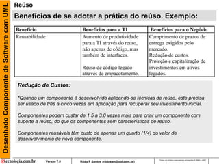 Desenhado Componente de Software com UML   Reúso
                                           Benefícios de se adotar a prática do reúso. Exemplo:




                                           Redução de Custos:

                                           *Quando um componente é desenvolvido aplicando-se técnicas de reúso, este precisa
                                           ser usado de três a cinco vezes em aplicação para recuperar seu investimento inicial.

                                           Componentes podem custar de 1.5 a 3.0 vezes mais para criar um componente com
                                           suporte a reúso, do que os componentes sem características de reúso.

                                           Componentes reusáveis têm custo de apenas um quarto (1/4) do valor de
                                           desenvolvimento de novo componente.



                                                                                                              Todos os direitos reservados e protegidos © 2006 e 2007
                                                       Versão 7.0      Rildo F Santos (rildosan@uol.com.br)
 