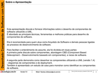 Desenhado Componente de Software com UML   Sobre o Apresentação




                                            Esta apresentação discute e fornece informações sobre o desenho de componentes de
                                            software utilizando a UML.
                                            É abordado as principais técnicas, ferramentas e melhores práticas para desenho de
                                            componentes de software.

                                            Ela é recomendada para quem atua como Arquiteto de Software e demais pessoas ligadas
                                            ao processo de desenvolvimento de software.

                                            Para facilitar o entendimento do assunto, ela foi dividida em duas partes:
                                            A primeira parte discute sobre componentes, abordagem CBD (Component Based
                                            Delevopment – Desenvolvimento baseado em componentes), e reúso de software.

                                            A segunda parte demonstra como desenhar os componentes utilizando a UML (versão 1.4)
                                            - diagramas de componentes e de deployment.
                                            Também é apresentado um estudo de caso para monstrar como identificar os componentes
                                            de software.
                                                                                                               Todos os direitos reservados e protegidos © 2006 e 2007
                                                         Versão 7.0     Rildo F Santos (rildosan@uol.com.br)                                                             3
 