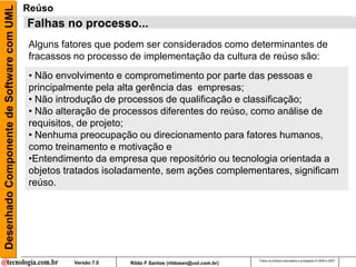 Desenhado Componente de Software com UML   Reúso
                                           Falhas no processo...
                                           Alguns fatores que podem ser considerados como determinantes de
                                           fracassos no processo de implementação da cultura de reúso são:
                                           • Não envolvimento e comprometimento por parte das pessoas e
                                           principalmente pela alta gerência das empresas;
                                           • Não introdução de processos de qualificação e classificação;
                                           • Não alteração de processos diferentes do reúso, como análise de
                                           requisitos, de projeto;
                                           • Nenhuma preocupação ou direcionamento para fatores humanos,
                                           como treinamento e motivação e
                                           •Entendimento da empresa que repositório ou tecnologia orientada a
                                           objetos tratados isoladamente, sem ações complementares, significam
                                           reúso.




                                                                                                        Todos os direitos reservados e protegidos © 2006 e 2007
                                                    Versão 7.0   Rildo F Santos (rildosan@uol.com.br)
 