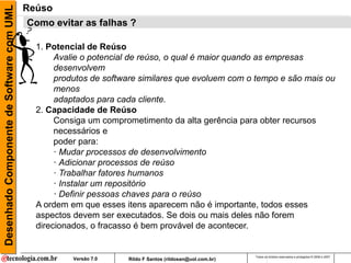 Desenhado Componente de Software com UML   Reúso
                                           Como evitar as falhas ?

                                             1. Potencial de Reúso
                                                  Avalie o potencial de reúso, o qual é maior quando as empresas
                                                  desenvolvem
                                                  produtos de software similares que evoluem com o tempo e são mais ou
                                                  menos
                                                  adaptados para cada cliente.
                                             2. Capacidade de Reúso
                                                  Consiga um comprometimento da alta gerência para obter recursos
                                                  necessários e
                                                  poder para:
                                                  · Mudar processos de desenvolvimento
                                                  · Adicionar processos de reúso
                                                  · Trabalhar fatores humanos
                                                  · Instalar um repositório
                                                  · Definir pessoas chaves para o reúso
                                             A ordem em que esses itens aparecem não é importante, todos esses
                                             aspectos devem ser executados. Se dois ou mais deles não forem
                                             direcionados, o fracasso é bem provável de acontecer.


                                                                                                          Todos os direitos reservados e protegidos © 2006 e 2007
                                                      Versão 7.0   Rildo F Santos (rildosan@uol.com.br)
 