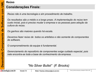 Desenhado Componente de Software com UML   Reúso
                                           Considerações Finais:

                                           Reúso não é uma tecnologia e sim procedimento de trabalho.

                                           Os resultados são a médio e a longo prazo. A implementação do reúso tem
                                           custo inicial, pois é preciso mudar a empresa e as pessoas para adoção da
                                           cultura do reúso.

                                           Os ganhos são maiores quando há escala.

                                           Devemos fazer reúso de todos os artefatos e não somente de componentes
                                           de software.

                                           O comprometimento da equipe é fundamental.

                                           Gerenciamento do repositório de componentes exige cuidado especial, pois
                                           nele encontra-se toda a base de conhecimento da empresa.



                                                                   "No Silver Bullet” (F. Brooks)
                                                                                                               Todos os direitos reservados e protegidos © 2006 e 2007
                                                      Versão 7.0        Rildo F Santos (rildosan@uol.com.br)
 