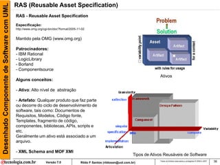 Desenhado Componente de Software com UML   RAS (Reusable Asset Specification)
                                           RAS - Reusable Asset Specification

                                           Especificação:
                                           http://www.omg.org/cgi-bin/doc?formal/2005-11-02


                                           Mantido pela OMG (www.omg.org)

                                           Patrocinadores:
                                           - IBM Rational
                                           - LogicLibrary
                                           - Borland
                                           - Componentsource
                                                                                                                                       Ativos
                                           Alguns conceitos:

                                           - Ativo: Alto nível de abstração

                                           - Artefato: Qualquer produto que faz parte
                                           ou decorre do ciclo de desenvolvimento de
                                           software, tais como: Documentos de
                                           Requisitos, Modelos, Código fonte,
                                           Templates, fragmento de código,
                                           componentes, bibliotecas, APIs, scripts e
                                           etc.
                                           Geralmente um ativo está associado a um
                                           arquivo.

                                           - XML Schema and MOF XMI
                                                                                                                          Tipos de Ativos Reusáveis de Software
                                                                Versão 7.0              Rildo F Santos (rildosan@uol.com.br)
                                                                                                                                       Todos os direitos reservados e protegidos © 2006 e 2007   36
 
