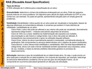 Desenhado Componente de Software com UML    RAS (Reusable Asset Specification)
                                              Tipos de Ativos:
                                              O RAS utilização de 3 critérios para a classificação de um ativo:

                                              Granularidade: determina o número de problemas endereçado por um ativo. Pode ser pequena,
                                              quando trata de um único problema. Um algoritmo para cálculo do dígito verificador do CPF ou uma
                                              combo box, por exemplo. Ou pode ser grande, apresentando soluções para um ampla gama de
                                              problemas.

                                              Visibilidade (Variabilidade): indica quanto de um ativo pode ser visualizado e manipulado. Apesar de
                                              algumas diferenças na nomenclatura utilizada, é consenso que existem 4 níveis distintos de
                                              visibilidade / variabilidade de um ativo:
                                                      Caixa Preta: o ativo não pode ser alterado e seu interior não pode ser visualizado. Normalmente
                                                      representa código binário – módulos executáveis adquiridos de terceiros.
                                                      Caixa de Vidro (ou Limpa): detalhes da implementação são expostos (via modelos,
                                                      documentação ou até mesmo o código-fonte), mas o ativo não pode ser alterado. A
                                                      transparência visa exclusivamente o apoio na utilização daquele software.
                                                      Caixa Cinza: interior do ativo é parcialmente exposto e manipulado, normalmente através de
                                                      parâmetros. São componentes ou serviços desenvolvidos com o objetivo de serem reutilizados.
                                                      Caixa Branca: o ativo oferece total visibilidade e variabilidade. Além da total disponibilidade do
                                                      código-fonte, ativos com este nível de visibilidade também apresentam seus requisitos, casos
                                                      de uso, modelos, e todos os demais artefatos relevantes gerados no processo de
                                                      desenvolvimento.

                                              Articulação: descreve o grau de completitude de um determinado ativo. Ou seja, o quão pronto um
                                              ativo está para a solução de um dado problema. Um conjunto de requisitos, por exemplo, está longe
                                              de solucionar efetivamente o problema. Diz-se que seu grau de articulação é baixo. Já um
                                              componente em sua forma executável apresenta um alto grau de articulação.

                                           Fonte: http://www.pfvasconcellos.eti.br/blog/2006/12/21/ativos-de-software/

                                                                                  Versão 7.0                             Rildo F Santos (rildosan@uol.com.br)
                                                                                                                                                                Todos os direitos reservados e protegidos © 2006 e 2007   37
 