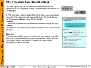Desenhado Componente de Software com UML   RAS (Reusable Asset Specification)
                                           Um “ativo digital” tem um conceito parecido como de item do
                                           patrimônio de uma empresa, ou seja, uma etiqueta que facilita a sua
                                           identificação.

                                           O RAS foi criado exatamente para funcionar como essa „etiqueta de
                                           patrimônio‟ para ativos de software reutilizáveis. Ele é estruturado
                                           em 2 categorias: Núcleo (Core RAS) e Perfis.
                                           - Núcleo:
                                           O núcleo representa todos os elementos fundamentais de um ativo.
                                           - Perfis:
                                           Os perfis são utilizados para descrever características específicas de
                                           um ativo.

                                           Exemplo:
                                           Podemos ter um ativo que gera orçamentos para o seguro de vida;
                                           este ativo possui dois perfis distintos: um para sua versão off-line e
                                           outro para a versão web service. Uma etiqueta RAS básica,
                                           descrevendo apenas o núcleo.




                                                            Versão 7.0         Rildo F Santos (rildosan@uol.com.br)
                                                                                                                      Todos os direitos reservados e protegidos © 2006 e 2007   38
 