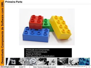 Desenhado Componente de Software com UML   Primeira Parte




                                                               - Introdução aos Componentes
                                                               - O que é Componentização
                                                               - Reúso de Software
                                                               - RAS (Reusable Asset Specification)




                                                                                                                Todos os direitos reservados e protegidos © 2006 e 2007
                                                      Versão 7.0         Rildo F Santos (rildosan@uol.com.br)                                                             4
 