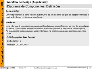 Desenhado Componente de Software com UML   Workflow de Design (Arquitetura):
                                            Diagrama de Componentes. Definições:
                                           Componente:
                                           Um componente é a parte física e substituível de um sistema ao qual se adapta e fornece a
                                           realização de um conjunto de interfaces.

                                           Interfaces:
                                           Uma interface é coleção de operações utilizadas para especificar um serviço de uma classe
                                           ou de um componente. O relacionamento entre componente e interface é muito importe.
                                           As tecnologias mais populares usam interfaces na implementação de componentes, tais
                                           como:
                                           - EJB (Enterprise Java Beans);
                                           - Corba (CCM) e
                                           - Microsoft DCOM/COM+.




                                                                                                               Todos os direitos reservados e protegidos © 2006 e 2007
                                                         Versão 7.0     Rildo F Santos (rildosan@uol.com.br)                                                             59
 
