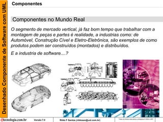 Desenhado Componente de Software com UML   Componentes


                                           Componentes no Mundo Real
                                           O segmento de mercado vertical, já faz bom tempo que trabalhar com a
                                           montagem de peças e partes é realidade, a industrias como: de
                                           Automóvel, Construção Cível e Eletro-Eletrônica, são exemplos de como
                                           produtos podem ser construídos (montados) e distribuídos.
                                           E a industria de software....?




                                                                                                           Todos os direitos reservados e protegidos © 2006 e 2007
                                                       Versão 7.0   Rildo F Santos (rildosan@uol.com.br)
 