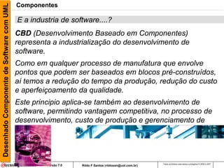 Desenhado Componente de Software com UML   Componentes

                                           E a industria de software....?
                                           CBD (Desenvolvimento Baseado em Componentes)
                                           representa a industrialização do desenvolvimento de
                                           software.
                                           Como em qualquer processo de manufatura que envolve
                                           pontos que podem ser baseados em blocos pré-construídos,
                                           aí temos a redução do tempo da produção, redução do custo
                                           e aperfeiçoamento da qualidade.
                                           Este principio aplica-se também ao desenvolvimento de
                                           software, permitindo vantagem competitiva, no processo de
                                           desenvolvimento, custo de produção e gerenciamento de
                                           mudanças



                                                                                                        Todos os direitos reservados e protegidos © 2006 e 2007
                                                    Versão 7.0   Rildo F Santos (rildosan@uol.com.br)
 