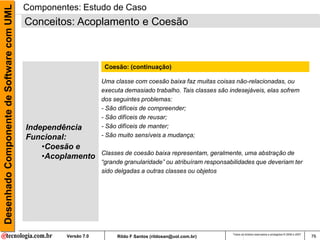 Desenhado Componente de Software com UML   Componentes: Estudo de Caso
                                           Conceitos: Acoplamento e Coesão



                                                                  Coesão: (continuação)

                                                                 Uma classe com coesão baixa faz muitas coisas não-relacionadas, ou
                                                                 executa demasiado trabalho. Tais classes são indesejáveis, elas sofrem
                                                                 dos seguintes problemas:
                                                                 - São difíceis de compreender;
                                                                 - São difíceis de reusar;
                                           Independência         - São difíceis de manter;
                                           Funcional:            - São muito sensíveis a mudança;
                                               •Coesão e
                                                                 Classes de coesão baixa representam, geralmente, uma abstração de
                                               •Acoplamento
                                                                 “grande granularidade” ou atribuíram responsabilidades que deveriam ter
                                                                 sido delgadas a outras classes ou objetos




                                                                                                               Todos os direitos reservados e protegidos © 2006 e 2007
                                                    Versão 7.0        Rildo F Santos (rildosan@uol.com.br)                                                               76
 