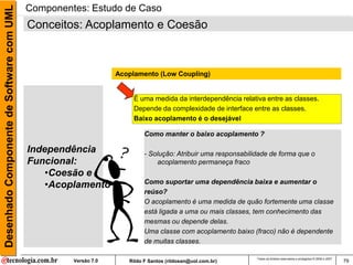 Desenhado Componente de Software com UML   Componentes: Estudo de Caso
                                           Conceitos: Acoplamento e Coesão



                                                                 Acoplamento (Low Coupling)


                                                                      É uma medida da interdependência relativa entre as classes.
                                                                      Depende da complexidade de interface entre as classes.
                                                                      Baixo acoplamento é o desejável

                                                                          Como manter o baixo acoplamento ?

                                           Independência                  - Solução: Atribuir uma responsabilidade de forma que o
                                           Funcional:                         acoplamento permaneça fraco
                                               •Coesão e
                                               •Acoplamento               Como suportar uma dependência baixa e aumentar o
                                                                          reúso?
                                                                          O acoplamento é uma medida de quão fortemente uma classe
                                                                          está ligada a uma ou mais classes, tem conhecimento das
                                                                          mesmas ou depende delas.
                                                                          Uma classe com acoplamento baixo (fraco) não é dependente
                                                                          de muitas classes.

                                                                                                              Todos os direitos reservados e protegidos © 2006 e 2007
                                                    Versão 7.0      Rildo F Santos (rildosan@uol.com.br)                                                                79
 