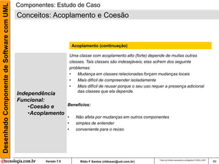 Desenhado Componente de Software com UML   Componentes: Estudo de Caso
                                           Conceitos: Acoplamento e Coesão



                                                                      Acoplamento (continuação)

                                                                     Uma classe com acoplamento alto (forte) depende de muitas outras
                                                                     classes. Tais classes são indesejáveis; elas sofrem dos seguinte
                                                                     problemas:
                                                                     •   Mudança em classes relacionadas forçam mudanças locais
                                                                     •   Mais difícil de compreender isoladamente
                                                                     •   Mais difícil de reusar porque o seu uso requer a presença adicional
                                                                         das classes que ela depende.
                                           Independência
                                           Funcional:
                                               •Coesão e         Benefícios:

                                               •Acoplamento
                                                                 •      Não afeta por mudanças em outros componentes
                                                                 •      simples de entender
                                                                 •      conveniente para o reúso.




                                                                                                                    Todos os direitos reservados e protegidos © 2006 e 2007
                                                    Versão 7.0            Rildo F Santos (rildosan@uol.com.br)                                                                80
 