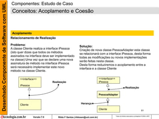 Desenhado Componente de Software com UML   Componentes: Estudo de Caso
                                            Conceitos: Acoplamento e Coesão



                                            Acoplamento
                                           Relacionamento de Realização

                                           Problema:                                           Solução:
                                           A classe Cliente realiza a interface iPessoa        Criação de nova classe PessoaAdapter esta classe
                                           (isto quer dizes que todos os métodos               se relacionará com a interface iPessoa, desta forma
                                           assinados na interface deve ser implementado        todas as modificações ou novos implementações
                                           na classe) Uma vez que se declare uma nova          serão feitas nesta classe.
                                           assinatura de método na interface iPessoa           Desta forma reduziremos o acoplamento entre a
                                           será necessário implementar este novo               interface e a classe Cliente
                                           método na classe Cliente.

                                                 <<interface>>                                                     <<interface>>
                                                                        Realização                                 iPessoa
                                                 iPessoa
                                                                                                                                                  Realização

                                                                                                                   PessoaAdapter


                                                 Cliente                                        Herança

                                                                                                                   Cliente                                                  81

                                                                                                                                   Todos os direitos reservados e protegidos © 2006 e 2007
                                                           Versão 7.0       Rildo F Santos (rildosan@uol.com.br)
 