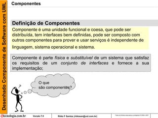 Desenhado Componente de Software com UML   Componentes



                                           CBD
                                           Definição de Componentes
                                           Componente é uma unidade funcional e coesa, que pode ser
                                           distribuída, tem interfaces bem definidas, pode ser composto com
                                           outros componentes para prover e usar serviços é independente de
                                           linguagem, sistema operacional e sistema.

                                           Componente é parte física e substituível de um sistema que satisfaz
                                           os requisitos de um conjunto de interfaces e fornece a sua
                                           implementação;


                                                          O que
                                                          são componentes?




                                                                                                          Todos os direitos reservados e protegidos © 2006 e 2007
                                                     Versão 7.0    Rildo F Santos (rildosan@uol.com.br)
 