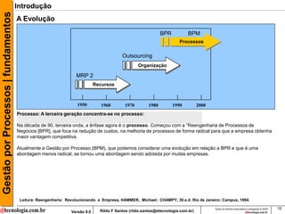 Gestão por Processos | fundamentos   Introdução
                                     A Evolução
                                                                                                            BPR           BPM
                                                                                                                     Processos


                                                                                        Outsourcing
                                                                                                Organização

                                                                 MRP 2
                                                                           Recursos



                                                                 1950         1960       1970        1980         1990          2000
                                     Processo: A terceira geração concentra-se no processo:

                                     Na década de 90, terceira onda, a ênfase agora é o processo. Começou com a “Reengenharia de Processos de
                                     Negócios [BPR], que foca na redução de custos, na melhoria de processos de forma radical para que a empresa obtenha
                                     maior vantagem competitiva.

                                     Atualmente a Gestão por Processo (BPM), que podemos considerar uma evolução em relação a BPR e que é uma
                                     abordagem menos radical, se tornou uma abordagem sendo adotada por muitas empresas.




                                      Leitura: Reengenharia: Revolucionando a Empresa, HAMMER, Michael; CHAMPY, 30.e.d. Rio de Janeiro: Campus, 1994.

                                                                                                                                       Todos os direitos reservados e protegidos © 2009   10
                                                              Versão 9.0     Rildo F Santos (rildo.santos@etecnologia.com.br)
 
