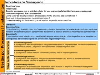 Gestão por Processos | fundamentos   Indicadores de Desempenho
                                     Benchmarking
                                     Introdução:
                                     Quando a empresa tem o objetivo a líder do seu segmento ela também tem que se preocupar
                                     com o desempenho dos concorrentes.
                                     Como saber se desempenho dos processos da minha empresa são os melhores ?
                                     Qual será o desempenho dos meus concorrentes ?
                                     O benchmarking é a ferramenta que me ajuda a responder estas questões.

                                     Definição:
                                     Benchmarking:
                                     O benchmarking é definido com um “processo contínuo e sistemático de avaliação de produtos, serviços e
                                     métodos em comparação aos concorrentes mais sérios e aos das empresas reconhecidas como líderes”(1)
                                     Benchmark:
                                     É uma medida. uma referência ou medida-padrão para a comparação; nível de performance reconhecido
                                     como padrão de excelência para um processo de negócio específico
                                       Tipos de Benchmarking




                                                               Benchmarking interno:
                                                               É a comparação entre as operações ou serviços similares dentro da própria empresa, não necessariamente no
                                                               mesmo local. Exemplo: Comparação entre plataformas, Unidades Regionais e etc

                                                               Benchmarking competitivo:
                                                               É a comparação com os melhores concorrente (exemplo: líder do segmento) externos.

                                                               Benchmarking Funcional:
                                                               É a comparação entre empresas com processos semelhantes em uma função ou atividade do mesmo
                                                               segmento. Exemplo: Serviços de distribuição e logística.

                                                               Benchamarking Genérico:
                                                               É a comparação de processos com empresas de classe mundial. As empresas podem estar em segmento
                                                               diferentes mas devem possuírem processos similares
                                     1 – D. T. Kearns, Xerox Corporatiob
                                                                                                                                             Todos os direitos reservados e protegidos © 2009   100
                                                                            Versão 9.0   Rildo F Santos (rildo.santos@etecnologia.com.br)
 