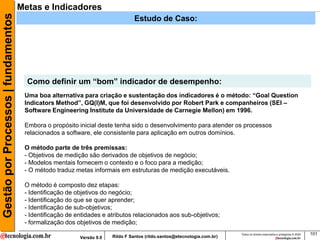 Gestão por Processos | fundamentos   Metas e Indicadores
                                                                                Estudo de Caso:




                                       Como definir um “bom” indicador de desempenho:
                                      Uma boa alternativa para criação e sustentação dos indicadores é o método: “Goal Question
                                      Indicators Method”, GQ(I)M, que foi desenvolvido por Robert Park e companheiros (SEI –
                                      Software Engineering Institute da Universidade de Carnegie Mellon) em 1996.

                                      Embora o propósito inicial deste tenha sido o desenvolvimento para atender os processos
                                      relacionados a software, ele consistente para aplicação em outros domínios.

                                      O método parte de três premissas:
                                      - Objetivos de medição são derivados de objetivos de negócio;
                                      - Modelos mentais fornecem o contexto e o foco para a medição;
                                      - O método traduz metas informais em estruturas de medição executáveis.

                                      O método é composto dez etapas:
                                      - Identificação de objetivos do negócio;
                                      - Identificação do que se quer aprender;
                                      - Identificação de sub-objetivos;
                                      - Identificação de entidades e atributos relacionados aos sub-objetivos;
                                      - formalização dos objetivos de medição;
                                                                                                                          Todos os direitos reservados e protegidos © 2009   101
                                                          Versão 9.0   Rildo F Santos (rildo.santos@etecnologia.com.br)
 