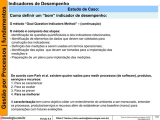 Gestão por Processos | fundamentos   Indicadores de Desempenho
                                                                                 Estudo de Caso:
                                     Como definir um “bom” indicador de desempenho:
                                     O método “Goal Question Indicators Method” – (continuação)

                                     O método é composto dez etapas:
                                      -identificação de questões quantificáveis e dos indicadores relacionados;
                                     - Identificação de elementos de dados que devem ser coletados para
                                       construção dos indicadores;
                                     - Definição das medições a serem usadas em termos operacionais;
                                     - Identificação das ações que devem ser tomadas para a implantação das
                                       medições e
                                     - Preparação de um plano para implantação das medições.




                                      De acordo com Park et al. existem quatro razões para medir processos (de software), produtos,
                                      serviços e recursos:
                                      1. Para se caracterizar
                                      2. Para se avaliar
                                      3. Para se prever
                                      4. Para se melhorar

                                      A caracterização tem como objetivo obter um entendimento do ambiente a ser mensurado, entender
                                      os processos, produtos/serviços e recursos além de estabelecer uma baseline (marco) para
                                      comparações com futuras avaliações.

                                                                                                                          Todos os direitos reservados e protegidos © 2009   102
                                                          Versão 9.0   Rildo F Santos (rildo.santos@etecnologia.com.br)
 