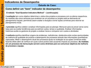 Gestão por Processos | fundamentos   Indicadores de Desempenho
                                                                                  Estudo de Caso:
                                     Como definir um “bom” indicador de desempenho:
                                      O método “Goal Question Indicators Method” – (continuação)

                                     A avaliação tem como objetivo determinar o status dos projetos e processos com os planos respectivos.
                                     As medidas são como sensores que sinalizam se um processo ou projeto está se desviando do
                                     planejamento traçado, permitindo assim avaliar a situação e tomar ações corretivas para retornar ao
                                     planejamento inicial.

                                     A previsão significa coletar e analisar informações para se planejar. Mensurar para se prever serve como
                                     base para se avaliar tendências para se estimar custos, tempo e qualidade. Analisar informações
                                     históricas auxilia os gestores do projeto a analisar riscos e comparar com custos e atividades.

                                     A melhoria significa identificar origens de problemas, ineficiências, obstáculos entre outras oportunidades
                                     de melhoria de qualidade de produto e desempenho de processos através das informações quantitativas
                                     capturadas. Medir o desempenho atual dos processos ajuda na avaliação se as ações corretivas estão
                                     fazendo efeito além de verificar em quais outros pontos está causando impacto ao processo. As medidas
                                     em um processo de mensuração servem como diretrizes para se comunicar objetivos de melhoria
                                     de processo a equipe.




                                                                                                                           Todos os direitos reservados e protegidos © 2009   103
                                                           Versão 9.0   Rildo F Santos (rildo.santos@etecnologia.com.br)
 