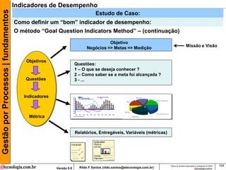 Gestão por Processos | fundamentos   Indicadores de Desempenho
                                                                               Estudo de Caso:
                                     Como definir um “bom” indicador de desempenho:
                                     O método “Goal Question Indicators Method” – (continuação)
                                                                                   Objetivo
                                                                         Negócios => Metas => Medição                                    Missão e Visão


                                         Objetivos
                                                                   Questões:
                                                                   1 – O que se deseja conhecer ?
                                                                   2 – Como saber se a meta foi alcançada ?
                                         Questões                  3 - ...


                                        Indicadores



                                          Métrica


                                                                   Relatórios, Entregáveis, Variáveis (métricas)




                                                                                                                        Todos os direitos reservados e protegidos © 2009   104
                                                      Versão 9.0     Rildo F Santos (rildo.santos@etecnologia.com.br)
 