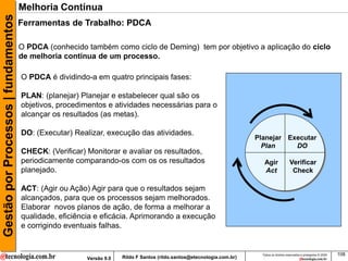 Gestão por Processos | fundamentos   Melhoria Contínua
                                     Ferramentas de Trabalho: PDCA

                                     O PDCA (conhecido também como ciclo de Deming) tem por objetivo a aplicação do ciclo
                                     de melhoria continua de um processo.

                                     O PDCA é dividindo-a em quatro principais fases:

                                     PLAN: (planejar) Planejar e estabelecer qual são os
                                     objetivos, procedimentos e atividades necessárias para o
                                     alcançar os resultados (as metas).

                                     DO: (Executar) Realizar, execução das atividades.
                                                                                                                        Planejar Executar
                                                                                                                          Plan     DO
                                     CHECK: (Verificar) Monitorar e avaliar os resultados,
                                     periodicamente comparando-os com os os resultados                                     Agir               Verificar
                                     planejado.                                                                            Act                 Check

                                     ACT: (Agir ou Ação) Agir para que o resultados sejam
                                     alcançados, para que os processos sejam melhorados.
                                     Elaborar novos planos de ação, de forma a melhorar a
                                     qualidade, eficiência e eficácia. Aprimorando a execução
                                     e corrigindo eventuais falhas.


                                                                                                                          Todos os direitos reservados e protegidos © 2009   108
                                                        Versão 9.0   Rildo F Santos (rildo.santos@etecnologia.com.br)
 