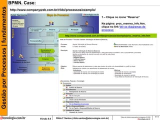 Gestão por Processos | fundamentos   BPMN. Case:
                                     http://www.companyweb.com.br/rildo/processos/exemplo/

                                                                                                             1 – Clique no icone “Reserva”

                                                                                                             Na página: proc_reserva_info.htm,
                                                                                                             clique no link Ver os diagramas de
                                                                                                             processo

                                                                            http://www.companyweb.com.br/rildo/processos/exemplo/proc_reserva_info.htm




                                                                                                                            Todos os direitos reservados e protegidos © 2009   111
                                                       Versão 9.0   Rildo F Santos (rildo.santos@etecnologia.com.br)
 