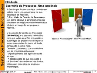 Gestão por Processos | fundamentos   Introdução
                                     Escritório de Processos: Uma tendência
                                      A Gestão por Processos deve também ser
                                      tratada como um componente da sua
                                      estratégia de negócios.
                                      O Escritório de Gestão de Processos
                                      tem como objetivo o gerenciamento dos
                                      processos de negócios visando resultados
                                      efetivos ao longo do tempo para o
                                      negócio.

                                      O Escritório de Gestão de Processos
                                      (BPMOffice), é a estrutura necessária
                                      para que todas as ações em gestão e                      Gestor de Processos (CPO – Chief Process Officer).
                                      automação de processos da empresa
                                      sejam executadas de forma alinhada,
                                      otimizando e com o foco.
                                      Deve ser coordenado por um comitê e
                                      tem as principais atribuições:
                                      - O planejamento das ações de cada
                                      serviço;
                                      - A coordenação de sua execução e
                                      - A Análise Crítica sobre os resultados
                                      obtidos em cada ciclo de análise e
                                      implantação.
                                                                                                                         Todos os direitos reservados e protegidos © 2009   15
                                                        Versão 9.0   Rildo F Santos (rildo.santos@etecnologia.com.br)
 