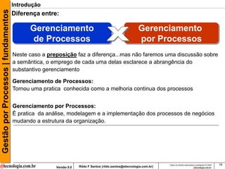 Gestão por Processos | fundamentos   Introdução
                                     Diferença entre:

                                           Gerenciamento                                                Gerenciamento
                                            de Processos                                                por Processos
                                     Neste caso a preposição faz a diferença...mas não faremos uma discussão sobre
                                     a semântica, o emprego de cada uma delas esclarece a abrangência do
                                     substantivo gerenciamento

                                     Gerenciamento de Processos:
                                     Tornou uma pratica conhecida como a melhoria continua dos processos


                                     Gerenciamento por Processos:
                                     É pratica da análise, modelagem e a implementação dos processos de negócios
                                     mudando a estrutura da organização.




                                                                                                                     Todos os direitos reservados e protegidos © 2009   16
                                                     Versão 9.0   Rildo F Santos (rildo.santos@etecnologia.com.br)
 